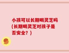 小孩可以长期喝灵芝吗(长期喝灵芝对孩子是否安全？)
