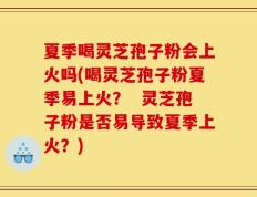 夏季喝灵芝孢子粉会上火吗(喝灵芝孢子粉夏季易上火？  灵芝孢子粉是否易导致夏季上火？)