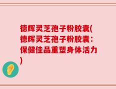 德辉灵芝孢子粉胶囊(德辉灵芝孢子粉胶囊：保健佳品重塑身体活力)