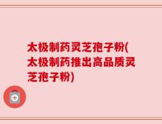 太极制药灵芝孢子粉(太极制药推出高品质灵芝孢子粉)