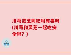 川芎灵芝同吃吗有毒吗(川芎和灵芝一起吃安全吗？)