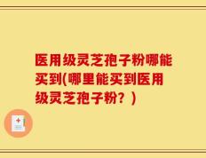 医用级灵芝孢子粉哪能买到(哪里能买到医用级灵芝孢子粉？)