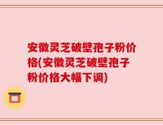安徽灵芝破壁孢子粉价格(安徽灵芝破壁孢子粉价格大幅下调)