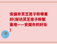 安国市灵芝孢子粉哪里好(探访灵芝孢子粉聚集地——安国市的好处)