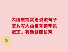 大山里摘灵芝说说句子怎么写大山里采摘珍贵灵芝，有助健康长寿