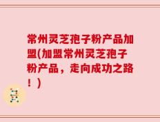 常州灵芝孢子粉产品加盟(加盟常州灵芝孢子粉产品，走向成功之路！)