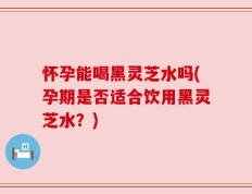 怀孕能喝黑灵芝水吗(孕期是否适合饮用黑灵芝水？)
