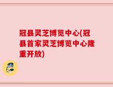 冠县灵芝博览中心(冠县首家灵芝博览中心隆重开放)