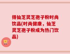 得仙芝灵芝孢子粉时尚饮品(时尚健康，仙芝灵芝孢子粉成为热门饮品)