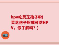 hpv吃灵芝孢子粉(灵芝孢子粉或可防HPV，你了解吗？)