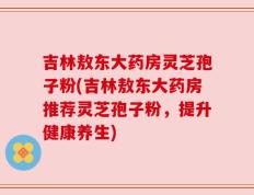 吉林敖东大药房灵芝孢子粉(吉林敖东大药房推荐灵芝孢子粉，提升健康养生)