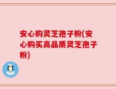安心购灵芝孢子粉(安心购买高品质灵芝孢子粉)
