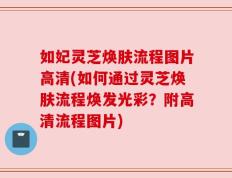 如妃灵芝焕肤流程图片高清(如何通过灵芝焕肤流程焕发光彩？附高清流程图片)