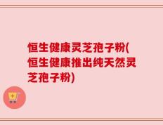 恒生健康灵芝孢子粉(恒生健康推出纯天然灵芝孢子粉)