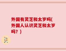 外国有灵芝和太岁吗(外国人认识灵芝和太岁吗？)