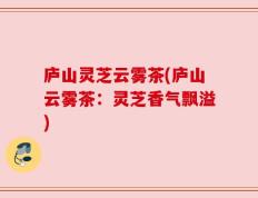 庐山灵芝云雾茶(庐山云雾茶：灵芝香气飘溢)