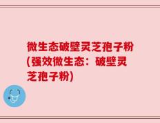 微生态破壁灵芝孢子粉(强效微生态：破壁灵芝孢子粉)