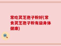 常吃灵芝孢子粉好(常食灵芝孢子粉有益身体健康)