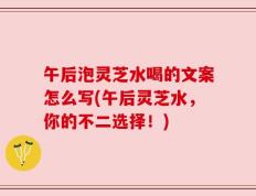 午后泡灵芝水喝的文案怎么写(午后灵芝水，你的不二选择！)