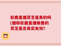 巨鹿直播灵芝是真的吗(据称巨鹿直播销售的灵芝是否真实有效？