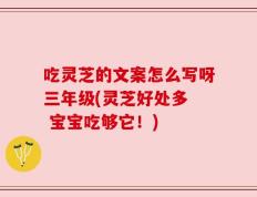 吃灵芝的文案怎么写呀三年级(灵芝好处多  宝宝吃够它！)