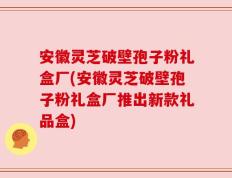 安徽灵芝破壁孢子粉礼盒厂(安徽灵芝破壁孢子粉礼盒厂推出新款礼品盒)