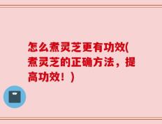 怎么煮灵芝更有功效(煮灵芝的正确方法，提高功效！)