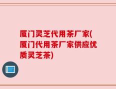 厦门灵芝代用茶厂家(厦门代用茶厂家供应优质灵芝茶)