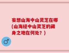 妄想山海中山灵芝在哪(山海经中山灵芝的藏身之地在何处？)