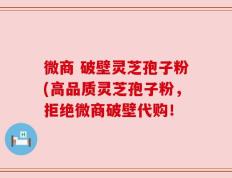 微商 破壁灵芝孢子粉(高品质灵芝孢子粉，拒绝微商破壁代购！