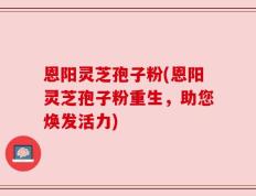 恩阳灵芝孢子粉(恩阳灵芝孢子粉重生，助您焕发活力)