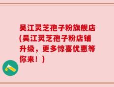 吴江灵芝孢子粉旗舰店(吴江灵芝孢子粉店铺升级，更多惊喜优惠等你来！)