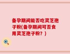 备孕期间能否吃灵芝孢子粉(备孕期间可否食用灵芝孢子粉？)