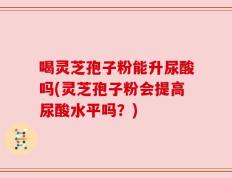 喝灵芝孢子粉能升尿酸吗(灵芝孢子粉会提高尿酸水平吗？)