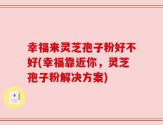 幸福来灵芝孢子粉好不好(幸福靠近你，灵芝孢子粉解决方案)