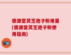 德源堂灵芝孢子粉用量(德源堂灵芝孢子粉使用指南)