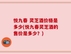 悦九春 灵芝酒价格是多少(悦九春灵芝酒的售价是多少？)