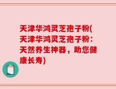 天津华鸿灵芝孢子粉(天津华鸿灵芝孢子粉：天然养生神器，助您健康长寿)