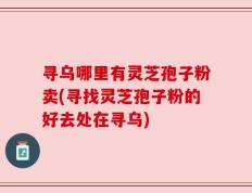 寻乌哪里有灵芝孢子粉卖(寻找灵芝孢子粉的好去处在寻乌)