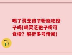 喝了灵芝孢子粉能吃橙子吗(喝灵芝孢子粉可食橙？解析多号传闻)