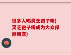 很多人喝灵芝孢子粉(灵芝孢子粉成为大众保健新宠)