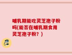 哺乳期能吃灵芝孢子粉吗(能否在哺乳期食用灵芝孢子粉？)