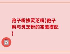 孢子粉掺灵芝粉(孢子粉与灵芝粉的完美搭配)