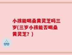 小孩能喝桑黄灵芝吗三岁(三岁小孩能否喝桑黄灵芝？)