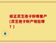 修正灵芝孢子粉哪里产(灵芝孢子粉产地在哪？)
