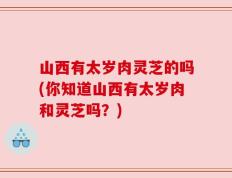 山西有太岁肉灵芝的吗(你知道山西有太岁肉和灵芝吗？)