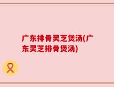 广东排骨灵芝煲汤(广东灵芝排骨煲汤)