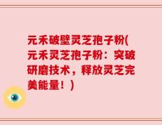 元禾破壁灵芝孢子粉(元禾灵芝孢子粉：突破研磨技术，释放灵芝完美能量！)