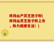 井冈山产灵芝孢子粉(井冈山灵芝孢子粉上市，助力健康生活！)