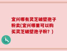 宜兴哪有灵芝破壁孢子粉卖(宜兴哪里可以购买灵芝破壁孢子粉？)